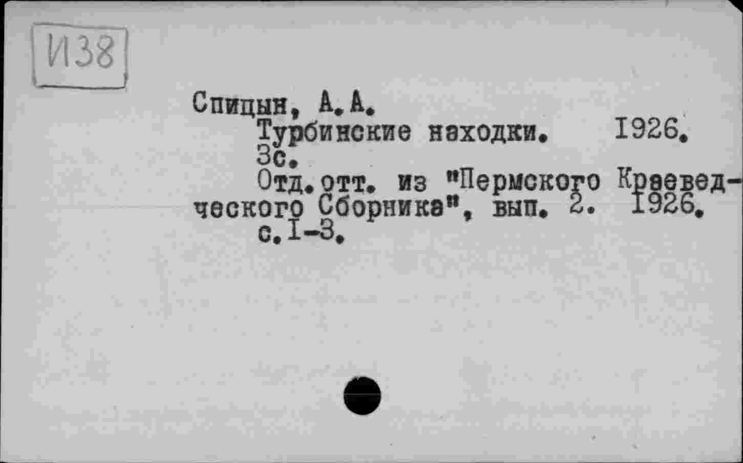 ﻿_____________J
Спицын, А. А.
Турбинские находки* 1926.
Зо*
Отд.отт. из "Пермского Краевед ческого Сборника", вып. 2. 1926.
с, 1-3.